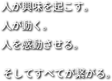 人が興味を起こす。人が動く。人を感動させる。そしてすべてが繋がる。